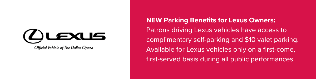 New parking benefits for Lexus Owners. Patrons driving Lexus vehicles have access to self-parking and $10 valet parking. Available for Lexus vehicles only on a first-come, first-serve basis during all public performances.